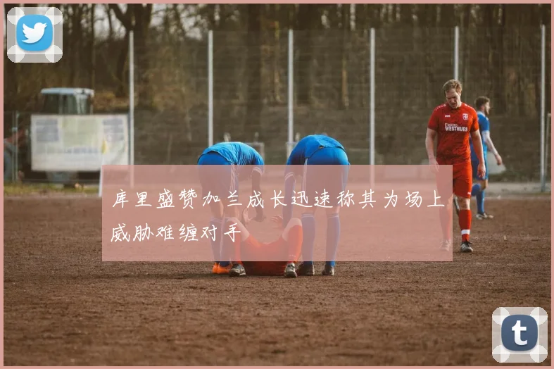 库里盛赞加兰成长迅速称其为场上威胁难缠对手