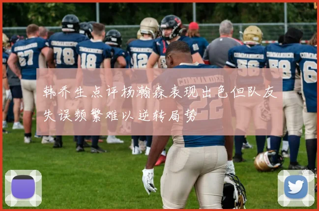 韩乔生点评杨瀚森表现出色但队友失误频繁难以逆转局势