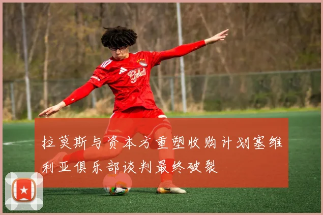 拉莫斯与资本方重塑收购计划塞维利亚俱乐部谈判最终破裂