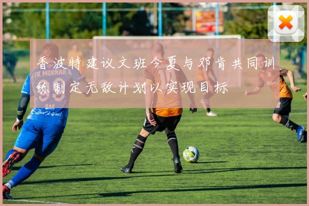 香波特建议文班今夏与邓肯共同训练制定无敌计划以实现目标