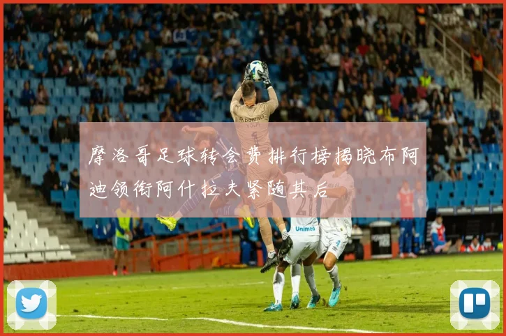 摩洛哥足球转会费排行榜揭晓布阿迪领衔阿什拉夫紧随其后