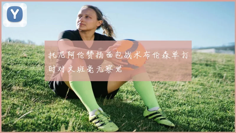 托尼阿伦赞扬面包战术布伦森单打时对文班毫无察觉