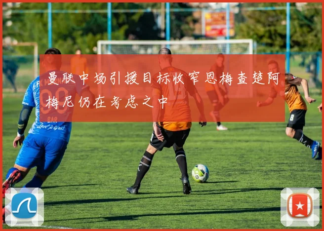 曼联中场引援目标收窄恩梅查楚阿梅尼仍在考虑之中