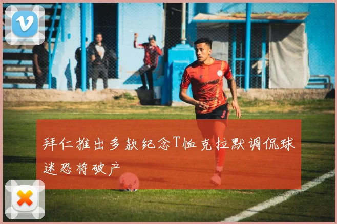 拜仁推出多款纪念T恤克拉默调侃球迷恐将破产