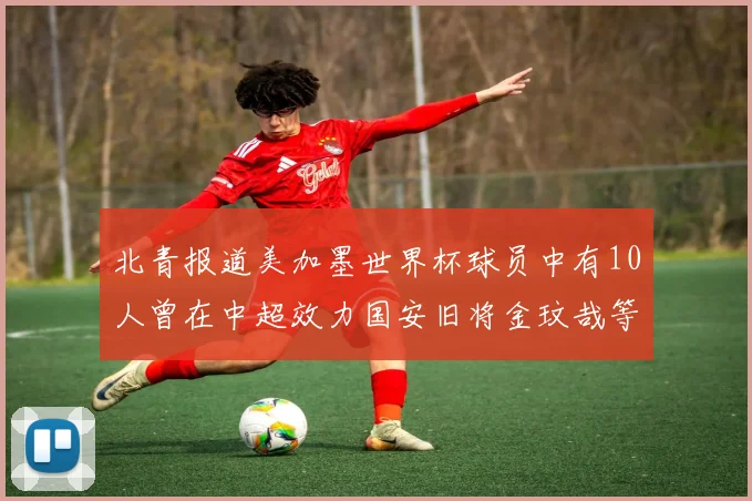 北青报道美加墨世界杯球员中有10人曾在中超效力国安旧将金玟哉等三人入选