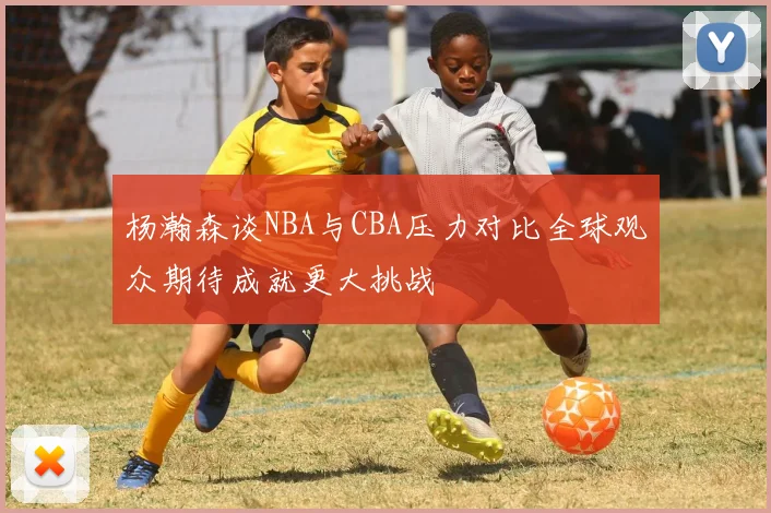 杨瀚森谈NBA与CBA压力对比全球观众期待成就更大挑战
