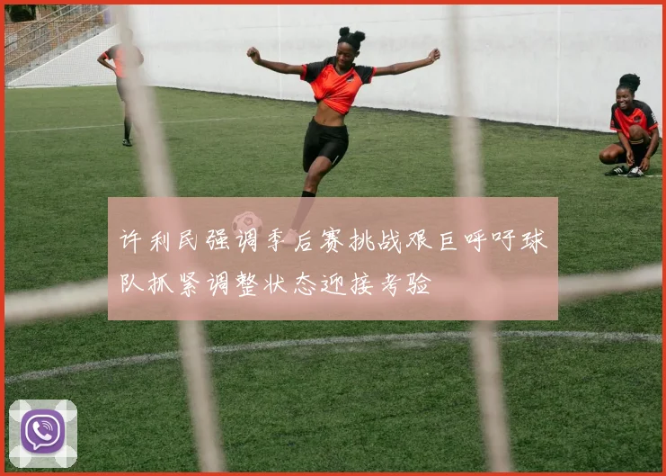 许利民强调季后赛挑战艰巨呼吁球队抓紧调整状态迎接考验