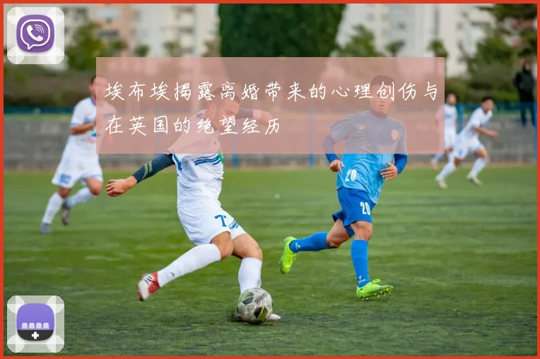 埃布埃揭露离婚带来的心理创伤与在英国的绝望经历
