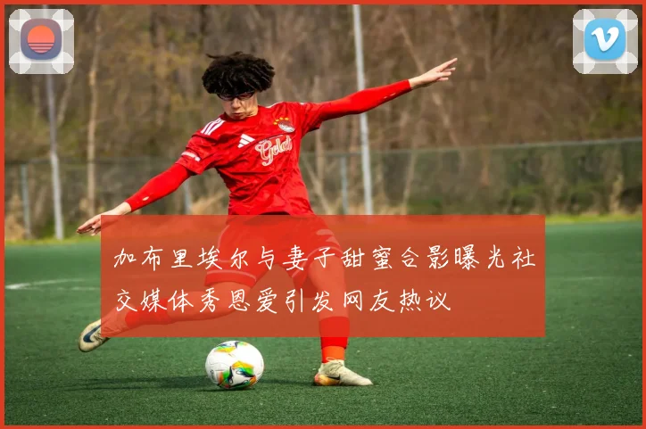 加布里埃尔与妻子甜蜜合影曝光社交媒体秀恩爱引发网友热议