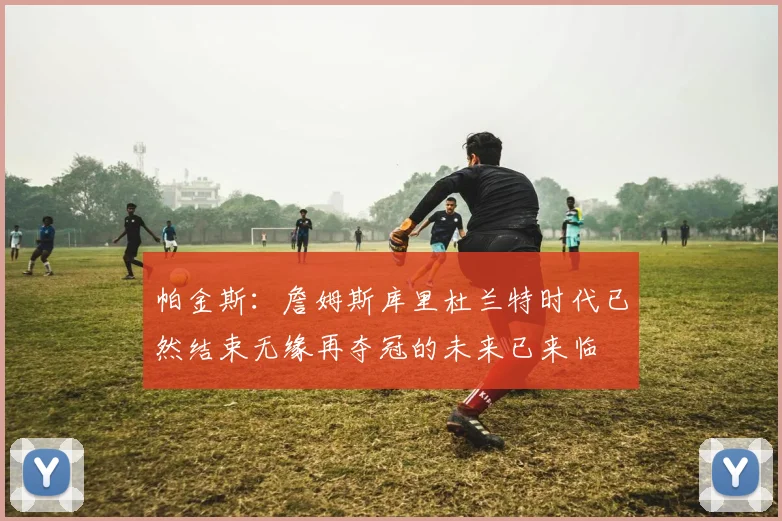 帕金斯：詹姆斯库里杜兰特时代已然结束无缘再夺冠的未来已来临
