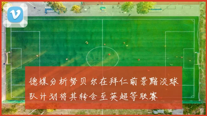 德媒分析努贝尔在拜仁前景黯淡球队计划将其转会至英超等联赛
