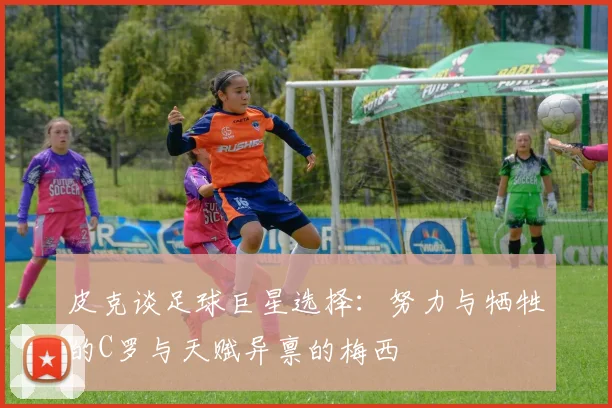 皮克谈足球巨星选择：努力与牺牲的C罗与天赋异禀的梅西