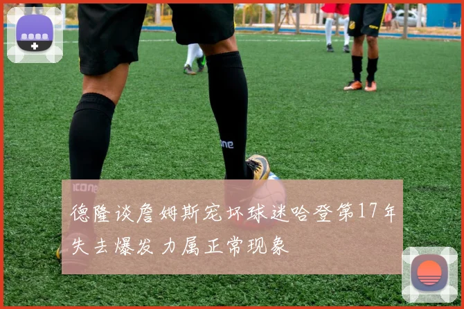 德隆谈詹姆斯宠坏球迷哈登第17年失去爆发力属正常现象