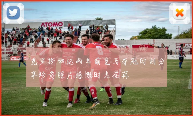 克罗斯回忆两年前皇马夺冠时刻分享珍贵照片感慨时光荏苒