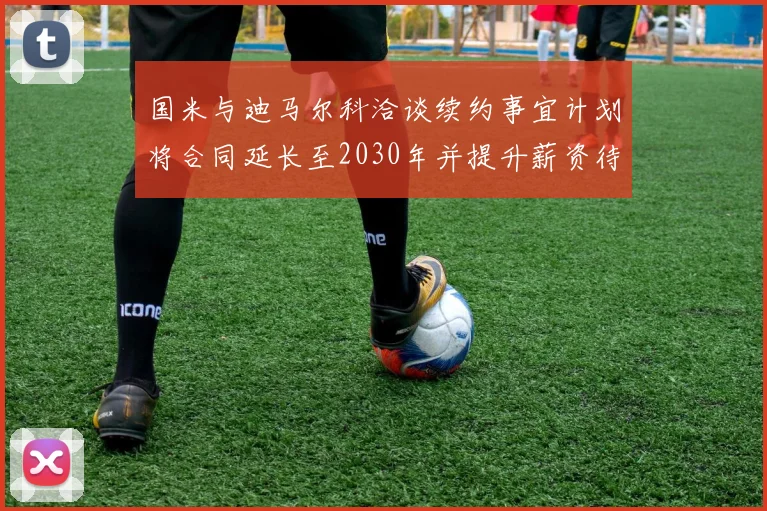 国米与迪马尔科洽谈续约事宜计划将合同延长至2030年并提升薪资待遇