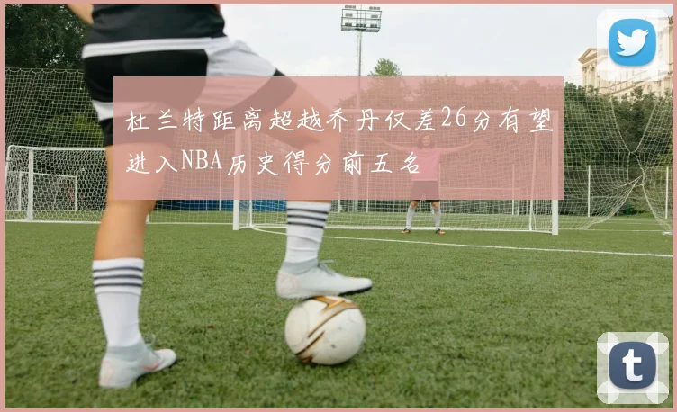 杜兰特距离超越乔丹仅差26分有望进入NBA历史得分前五名