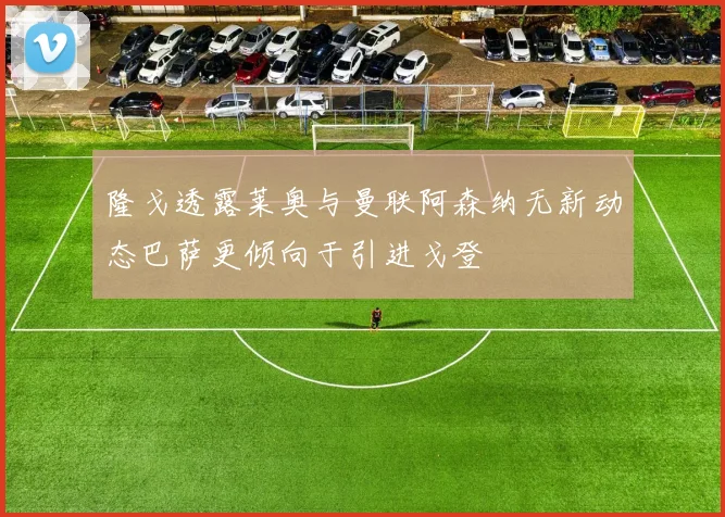 隆戈透露莱奥与曼联阿森纳无新动态巴萨更倾向于引进戈登