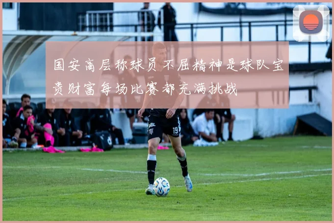 国安高层称球员不屈精神是球队宝贵财富每场比赛都充满挑战